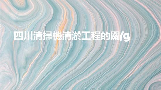 四川清掃機清淤工程的關(guān)鍵技術(shù)與實施挑戰(zhàn)究竟有哪些秘密？